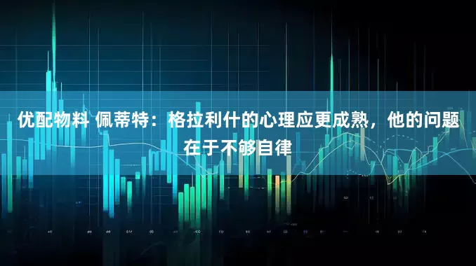 优配物料 佩蒂特：格拉利什的心理应更成熟，他的问题在于不够自律