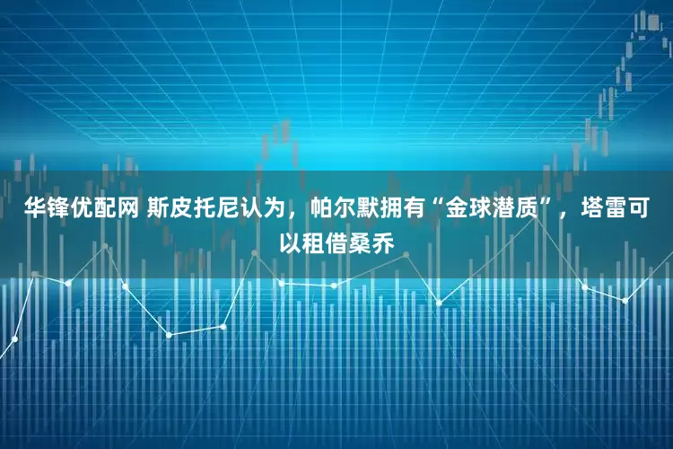 华锋优配网 斯皮托尼认为，帕尔默拥有“金球潜质”，塔雷可以租借桑乔
