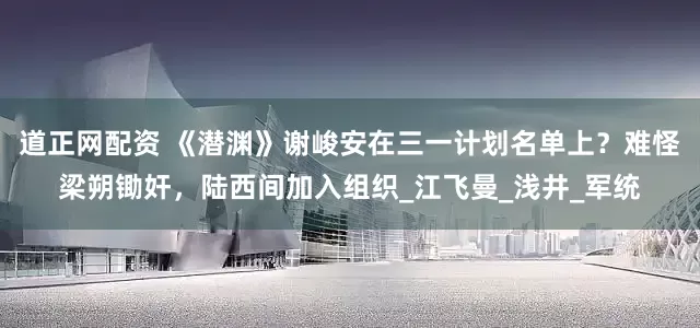 道正网配资 《潜渊》谢峻安在三一计划名单上？难怪梁朔锄奸，陆西间加入组织_江飞曼_浅井_军统