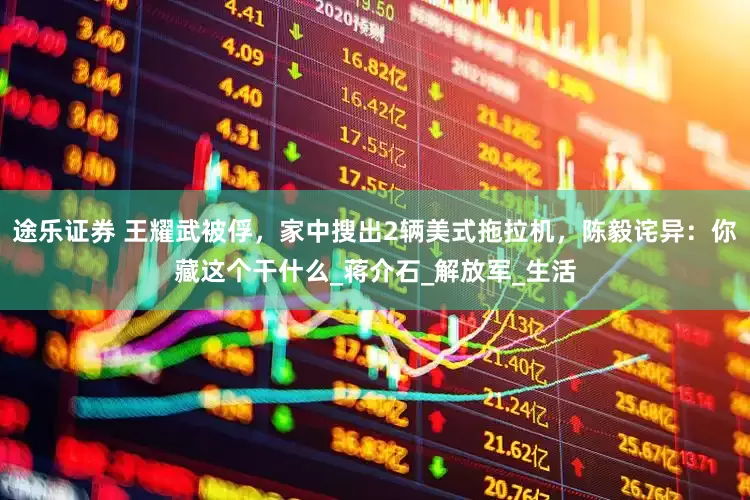 途乐证券 王耀武被俘，家中搜出2辆美式拖拉机，陈毅诧异：你藏这个干什么_蒋介石_解放军_生活