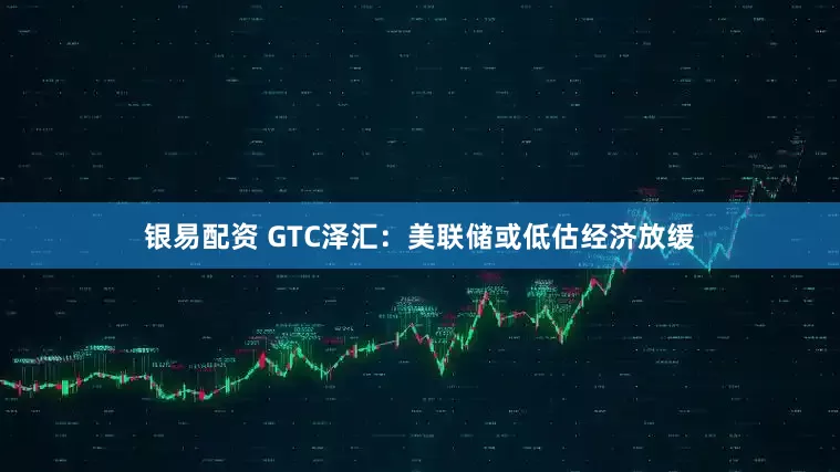 银易配资 GTC泽汇：美联储或低估经济放缓