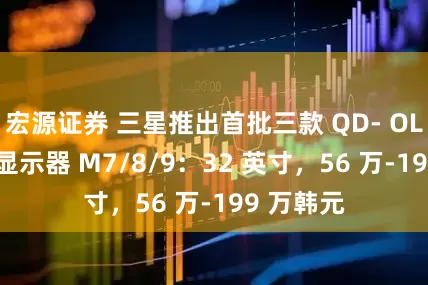宏源证券 三星推出首批三款 QD- OLED 智能显示器 M7/8/9：32 英寸，56 万-199 万韩元