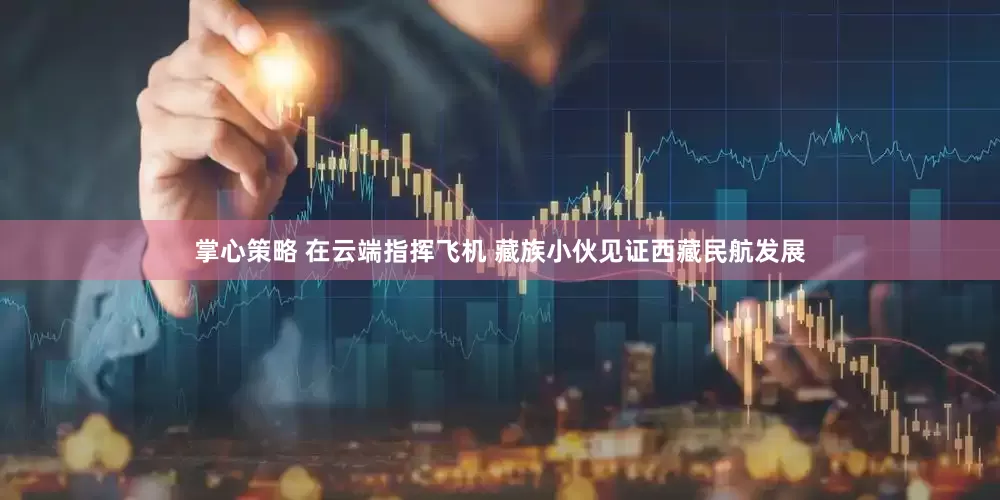 掌心策略 在云端指挥飞机 藏族小伙见证西藏民航发展