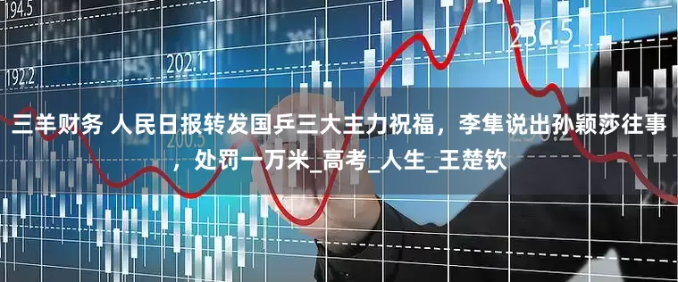 三羊财务 人民日报转发国乒三大主力祝福，李隼说出孙颖莎往事，处罚一万米_高考_人生_王楚钦