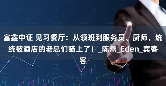 富鑫中证 见习餐厅：从领班到服务员、厨师，统统被酒店的老总们瞄上了！_陈蕾_Eden_宾客