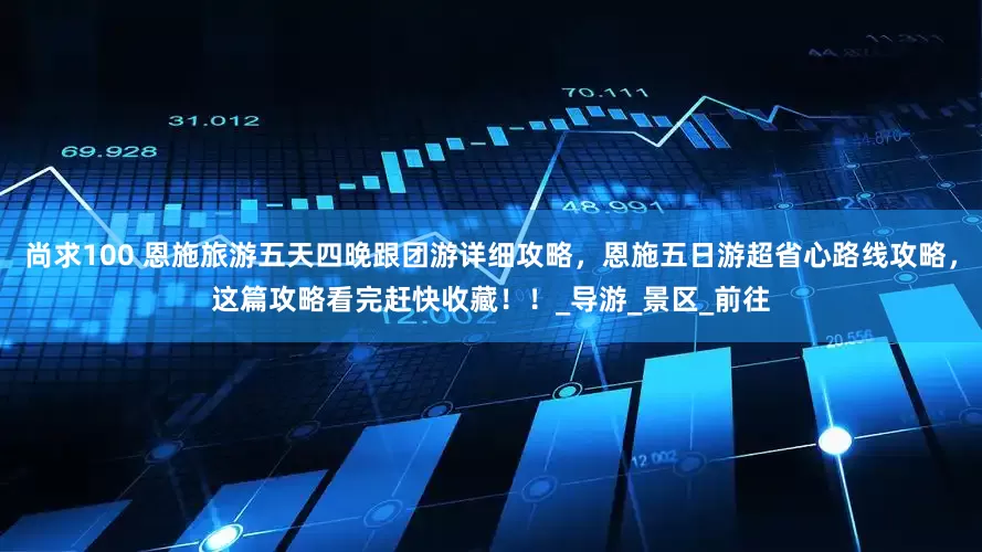 尚求100 恩施旅游五天四晚跟团游详细攻略，恩施五日游超省心路线攻略，这篇攻略看完赶快收藏！！_导游_景区_前往