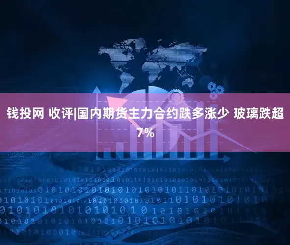 钱投网 收评|国内期货主力合约跌多涨少 玻璃跌超7%
