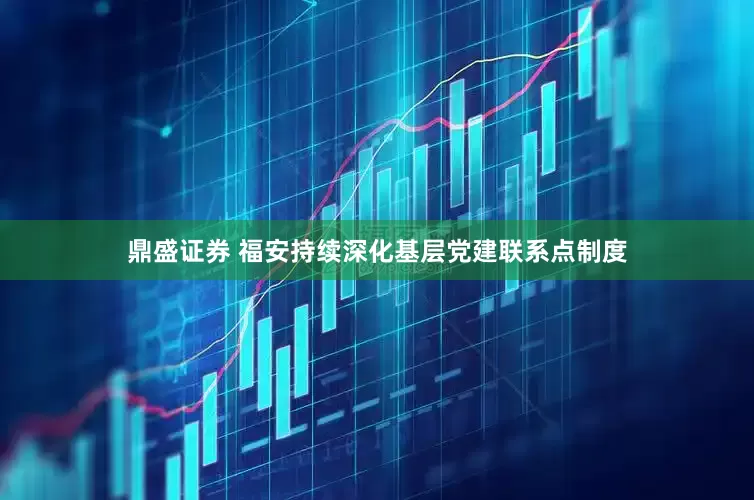 鼎盛证券 福安持续深化基层党建联系点制度