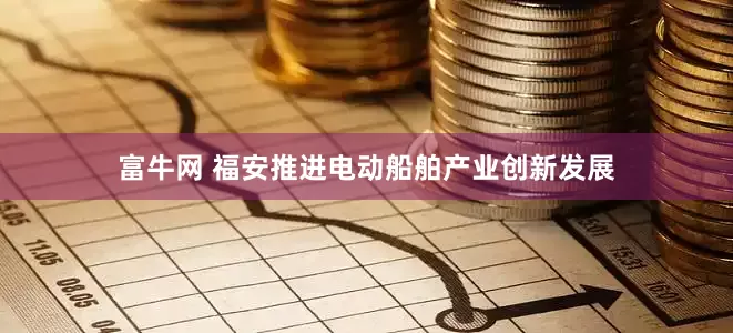 富牛网 福安推进电动船舶产业创新发展