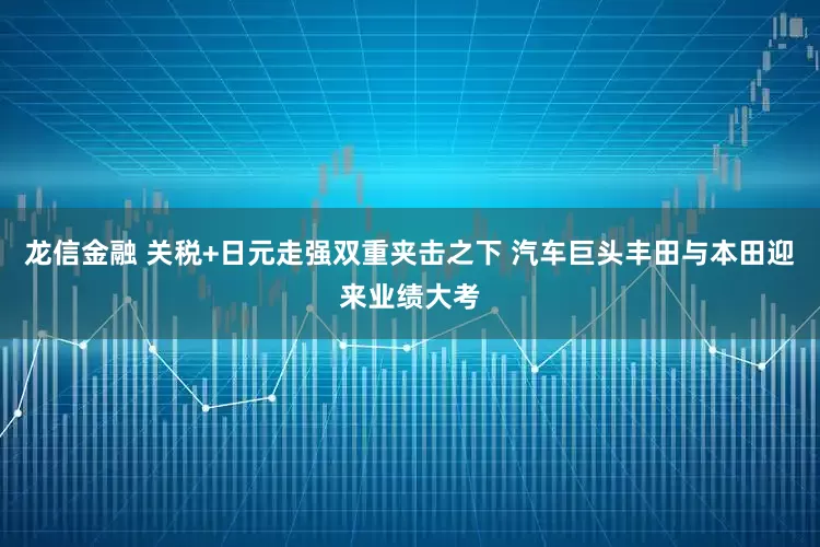 龙信金融 关税+日元走强双重夹击之下 汽车巨头丰田与本田迎来业绩大考