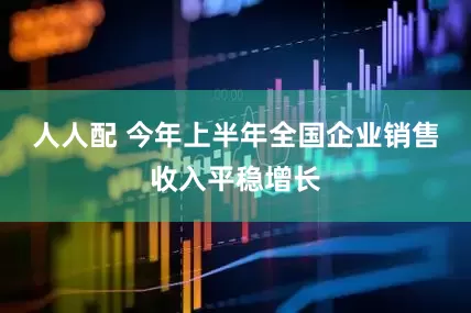 人人配 今年上半年全国企业销售收入平稳增长