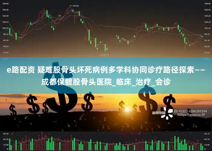 e路配资 疑难股骨头坏死病例多学科协同诊疗路径探索——成都保髋股骨头医院_临床_治疗_会诊