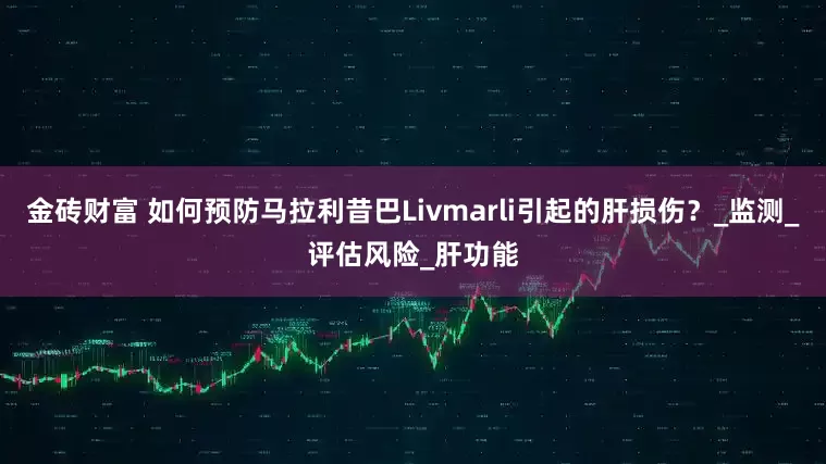 金砖财富 如何预防马拉利昔巴Livmarli引起的肝损伤？_监测_评估风险_肝功能