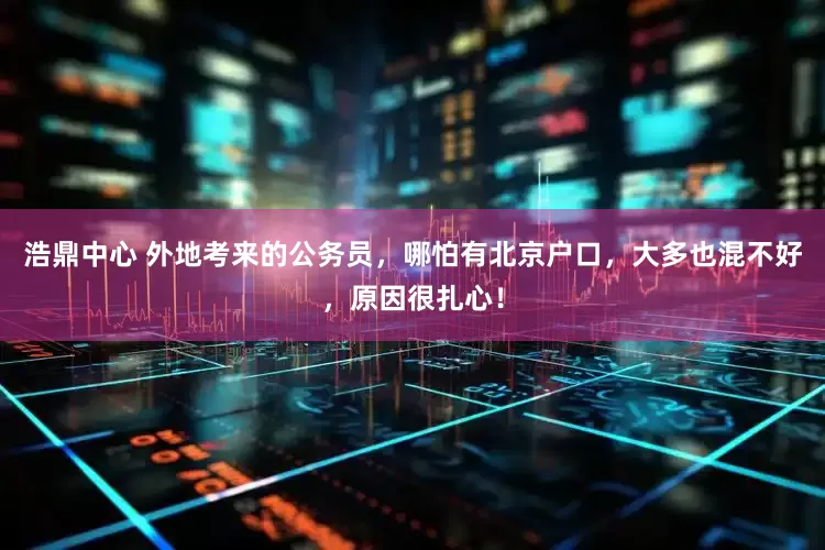浩鼎中心 外地考来的公务员，哪怕有北京户口，大多也混不好，原因很扎心！