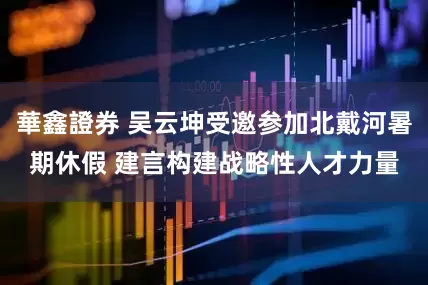 華鑫證券 吴云坤受邀参加北戴河暑期休假 建言构建战略性人才力量