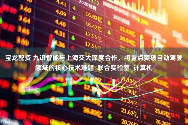 宝龙配资 九识智能与上海交大深度合作，将重点突破自动驾驶领域的核心技术难题_联合实验室_计算机