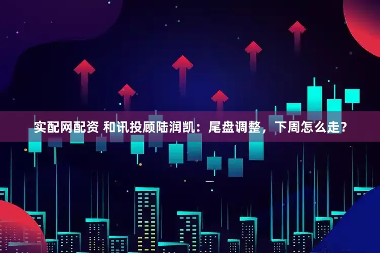 实配网配资 和讯投顾陆润凯：尾盘调整，下周怎么走？