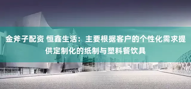 金斧子配资 恒鑫生活：主要根据客户的个性化需求提供定制化的纸制与塑料餐饮具