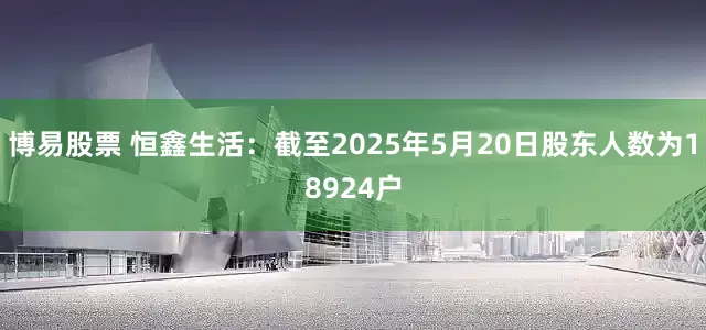 博易股票 恒鑫生活：截至2025年5月20日股东人数为18924户