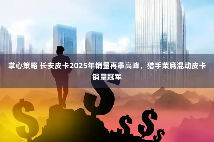 掌心策略 长安皮卡2025年销量再攀高峰，猎手荣膺混动皮卡销量冠军