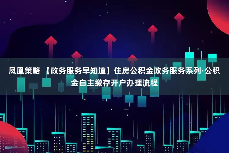 凤凰策略 【政务服务早知道】住房公积金政务服务系列·公积金自主缴存开户办理流程