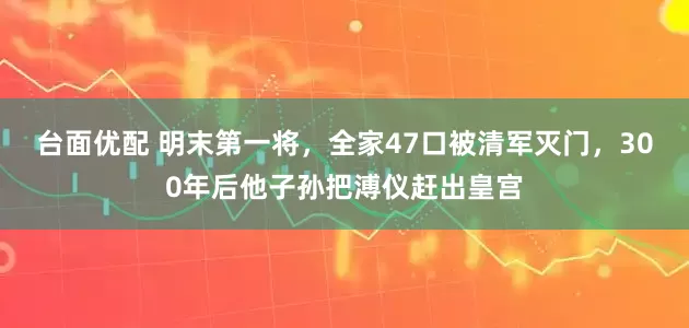 台面优配 明末第一将，全家47口被清军灭门，300年后他子孙把溥仪赶出皇宫